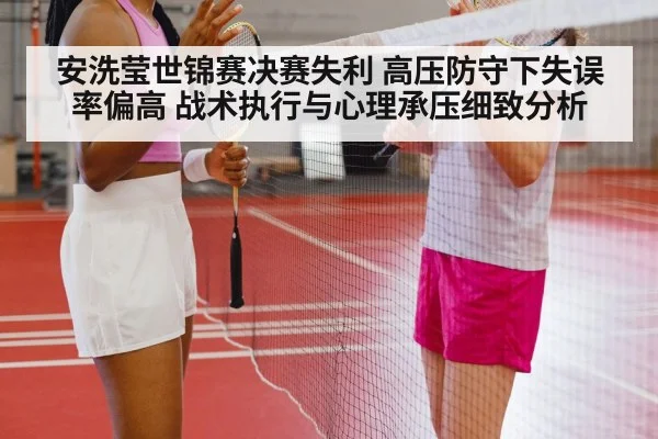安洗莹世锦赛决赛失利 高压防守下失误率偏高 战术执行与心理承压细致分析（jiuyouhui）