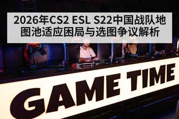 2026年CS2 ESL S22中国战队地图池适应困局与选图争议解析（jiuyouhui）