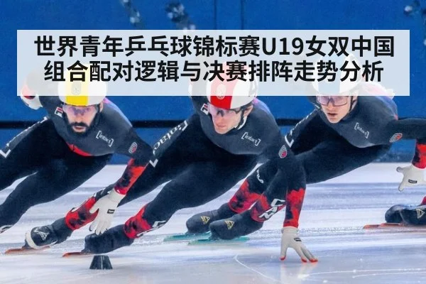 世界青年乒乓球锦标赛U19女双中国组合配对逻辑与决赛排阵走势分析